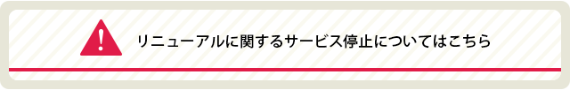 リニューアルに伴うサービス停止についてはこちら